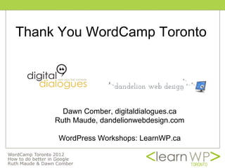 Thank You WordCamp Toronto




       Dawn Comber, digitaldialogues.ca
     Ruth Maude, dandelionwebdesign.com

     WordPress Workshops: LearnWP.ca
 