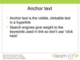 Anchor text
   Anchor text is the visible, clickable text
    in a hyperlink
   Search engines give weight to the
    keywords used in link so don’t use “click
    here”
 