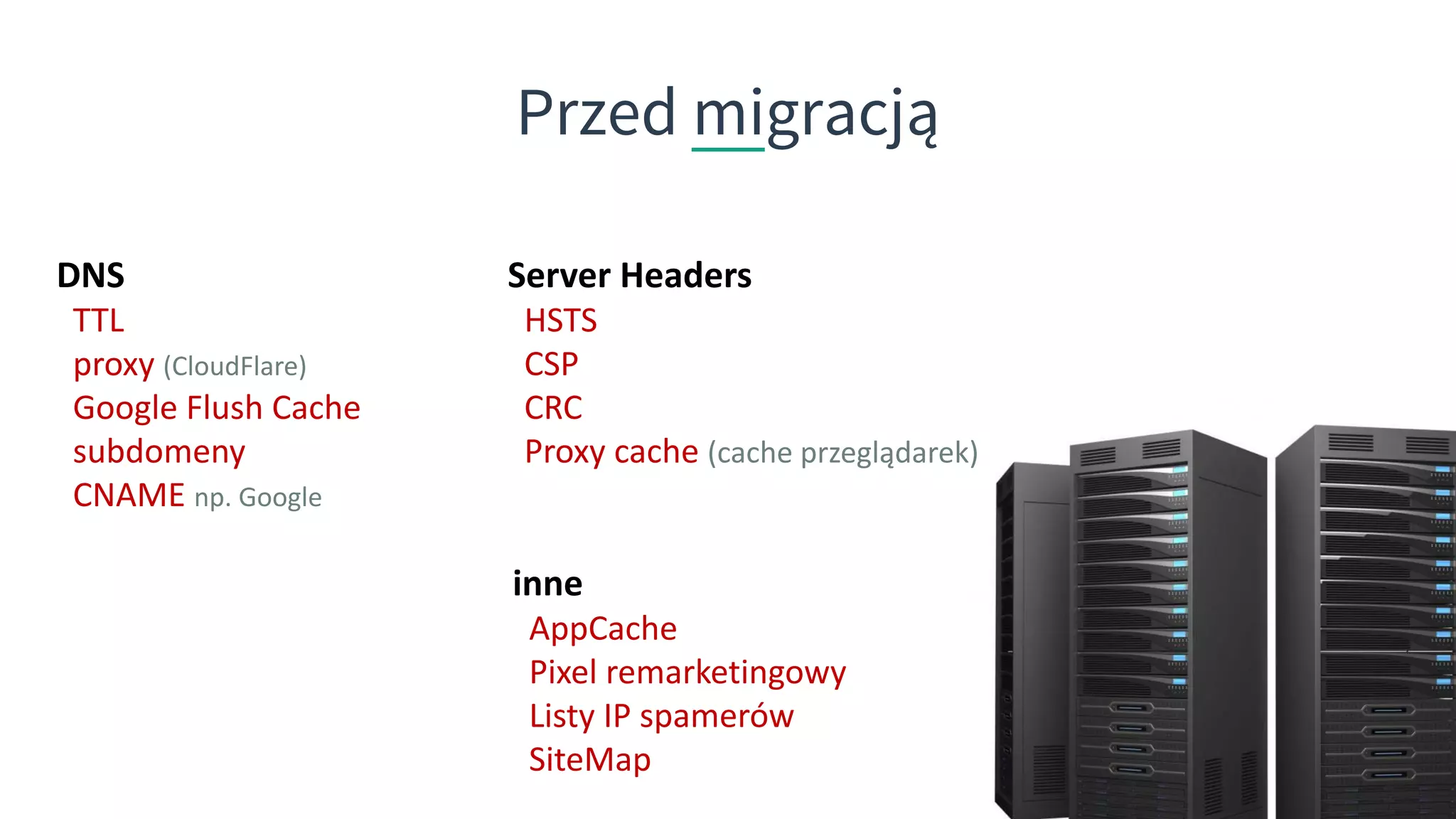 Przed migracją
Server Headers
HSTS
CSP
CRC
Proxy cache (cache przeglądarek)
DNS
TTL
proxy (CloudFlare)
Google Flush Cache
subdomeny
CNAME np. Google
inne
AppCache
Pixel remarketingowy
Listy IP spamerów
SiteMap
 