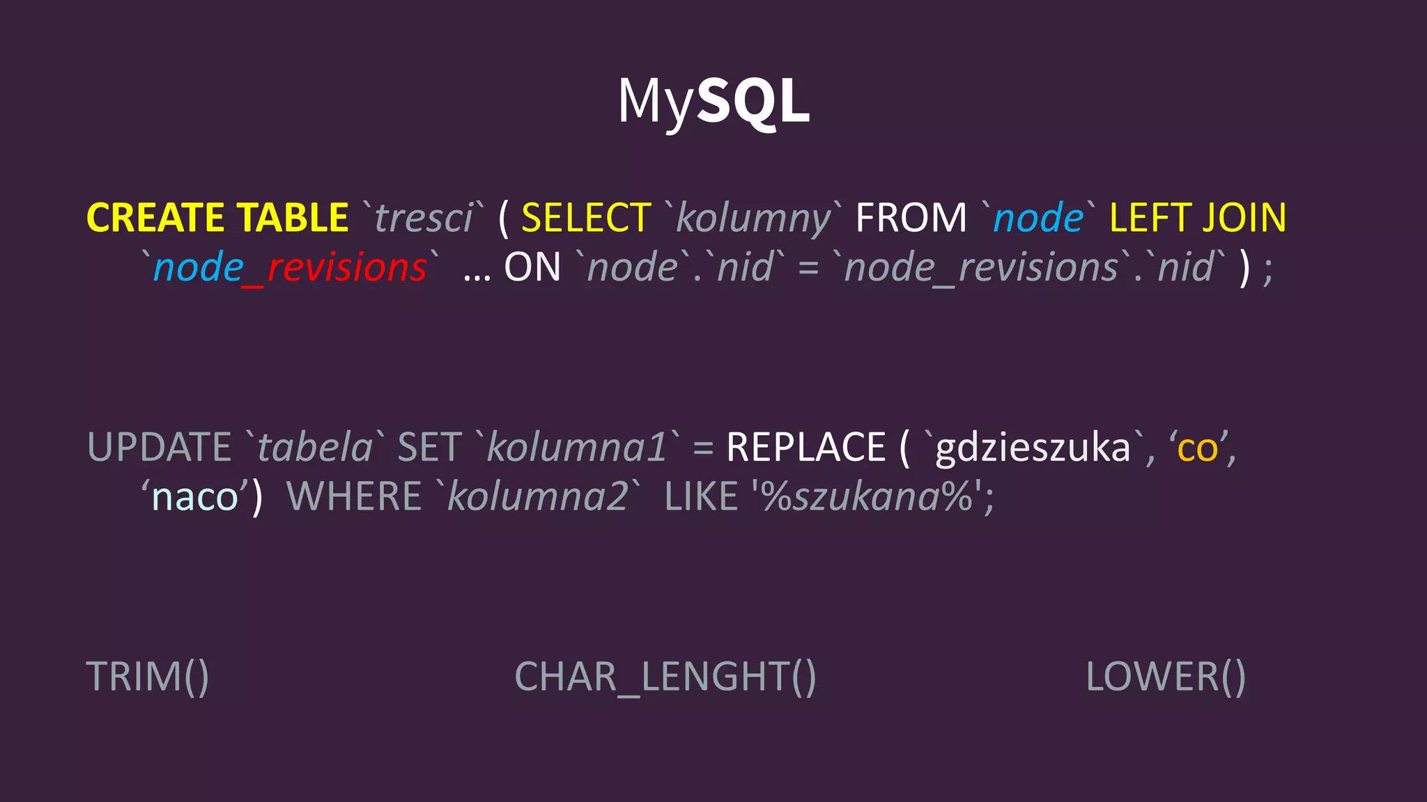 MySQL
CREATE TABLE `tresci` ( SELECT `kolumny` FROM `node` LEFT JOIN
`node_revisions` … ON `node`.`nid` = `node_revisions`.`nid` ) ;
UPDATE `tabela` SET `kolumna1` = REPLACE ( `gdzieszuka`, ‘co’,
‘naco’) WHERE `kolumna2` LIKE '%szukana%';
TRIM() CHAR_LENGHT() LOWER()
 