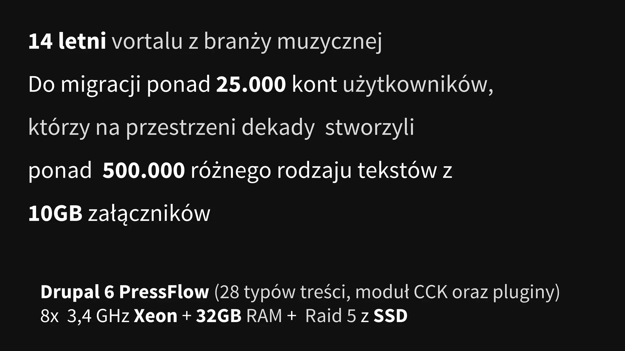 14 letni vortalu z branży muzycznej
Do migracji ponad 25.000 kont użytkowników,
którzy na przestrzeni dekady stworzyli
ponad 500.000 różnego rodzaju tekstów z
10GB załączników
Drupal 6 PressFlow (28 typów treści, moduł CCK oraz pluginy)
8x 3,4 GHz Xeon + 32GB RAM + Raid 5 z SSD
 