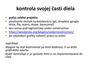 kontrola svojej časti diela
• počas celého projektu
• používanie služieb na kolaboráciu (git, dropbox, google
drive, ftp, asana, skype, basecamp)
• dev verzia pod loginom(wp under construction
• https://wordpress.org/plugins/underconstruction/
• po odovzdaní grafiky nekončí práca na webe
napríklad:
dizajnér by mal kontrolovať po html kodérovi, či sa držal
grafického návrhu
kodér kontroluje či je správne html a css implementované do
CMS
 