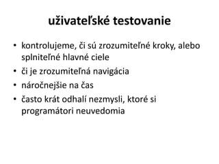 uživateľské testovanie
• kontrolujeme, či sú zrozumiteľné kroky, alebo
splniteľné hlavné ciele
• či je zrozumiteľná navigácia
• náročnejšie na čas
• často krát odhalí nezmysli, ktoré si
programátori neuvedomia
 