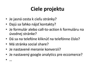 Ciele projektu
• Je jasná cesta k cieľu stránky?
• Dajú sa ľahko nájsť kontakty?
• Je formulár alebo call-to-action k formuláru na
úvodnej stránke?
• Dá sa na telefóne kliknúť na telefónne číslo?
• Má stránka social share?
• Je nastavené meranie konverzií?
• Je nastavený google analytics pre eccomerce?
• …
 