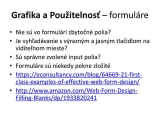 Grafika a Použitelnosť – formuláre
• Nie sú vo formulári zbytočné polia?
• Je vyhľadávanie s výrazným a jasným tlačidlom na
viditeľnom mieste?
• Sú správne zvolené input polia?
• Formuláre sú niekedy pekne zložité
• https://econsultancy.com/blog/64669-21-first-
class-examples-of-effective-web-form-design/
• http://www.amazon.com/Web-Form-Design-
Filling-Blanks/dp/1933820241
 