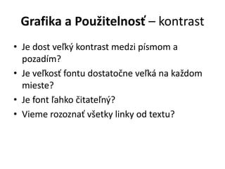 Grafika a Použitelnosť – kontrast
• Je dost veľký kontrast medzi písmom a
pozadím?
• Je veľkosť fontu dostatočne veľká na každom
mieste?
• Je font ľahko čitateľný?
• Vieme rozoznať všetky linky od textu?
 