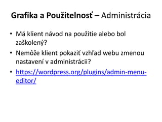 Grafika a Použitelnosť – Administrácia
• Má klient návod na použitie alebo bol
zaškolený?
• Nemôže klient pokaziť vzhľad webu zmenou
nastavení v administrácii?
• https://wordpress.org/plugins/admin-menu-
editor/
 