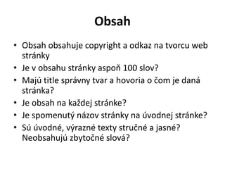 Obsah
• Obsah obsahuje copyright a odkaz na tvorcu web
stránky
• Je v obsahu stránky aspoň 100 slov?
• Majú title správny tvar a hovoria o čom je daná
stránka?
• Je obsah na každej stránke?
• Je spomenutý názov stránky na úvodnej stránke?
• Sú úvodné, výrazné texty stručné a jasné?
Neobsahujú zbytočné slová?
 