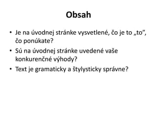 Obsah
• Je na úvodnej stránke vysvetlené, čo je to „to”,
čo ponúkate?
• Sú na úvodnej stránke uvedené vaše
konkurenčné výhody?
• Text je gramaticky a štylysticky správne?
 