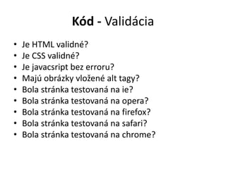 Kód - Validácia
• Je HTML validné?
• Je CSS validné?
• Je javacsript bez erroru?
• Majú obrázky vložené alt tagy?
• Bola stránka testovaná na ie?
• Bola stránka testovaná na opera?
• Bola stránka testovaná na firefox?
• Bola stránka testovaná na safari?
• Bola stránka testovaná na chrome?
 