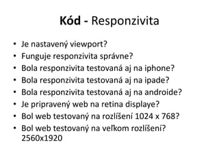 Kód - Responzivita
• Je nastavený viewport?
• Funguje responzivita správne?
• Bola responzivita testovaná aj na iphone?
• Bola responzivita testovaná aj na ipade?
• Bola responzivita testovaná aj na androide?
• Je pripravený web na retina displaye?
• Bol web testovaný na rozlíšení 1024 x 768?
• Bol web testovaný na veľkom rozlíšení?
2560x1920
 