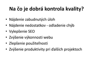Na čo je dobrá kontrola kvality?
• Nájdenie zabudnutých úloh
• Nájdenie nedostatkov - odladenie chýb
• Vylepšenie SEO
• Zvýšenie výkonnosti webu
• Zlepšenie použiteľnosti
• Zvýšenie produktivity pri ďalších projektoch
 