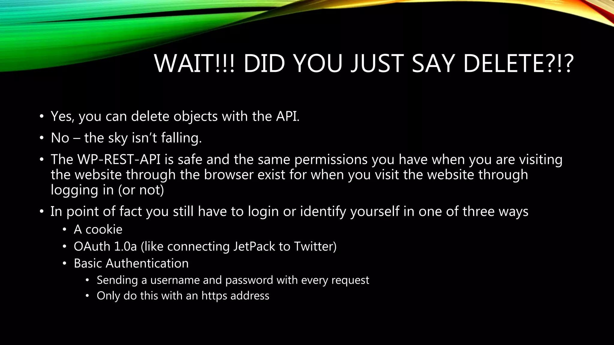 WAIT!!! DID YOU JUST SAY DELETE?!?
• Yes, you can delete objects with the API.
• No – the sky isn’t falling.
• The WP-REST-API is safe and the same permissions you have when you are visiting
the website through the browser exist for when you visit the website through
logging in (or not)
• In point of fact you still have to login or identify yourself in one of three ways
• A cookie
• OAuth 1.0a (like connecting JetPack to Twitter)
• Basic Authentication
• Sending a username and password with every request
• Only do this with an https address
 