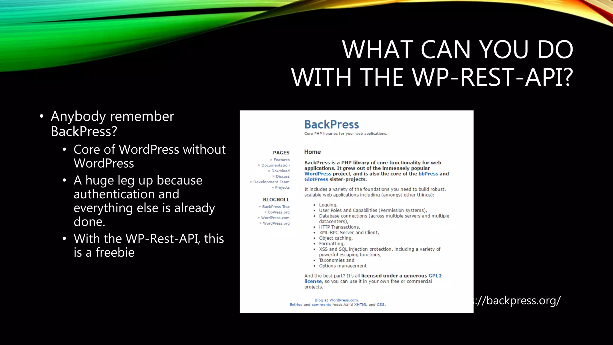 WHAT CAN YOU DO
WITH THE WP-REST-API?
https://backpress.org/
• Anybody remember
BackPress?
• Core of WordPress without
WordPress
• A huge leg up because
authentication and
everything else is already
done.
• With the WP-Rest-API, this
is a freebie
 