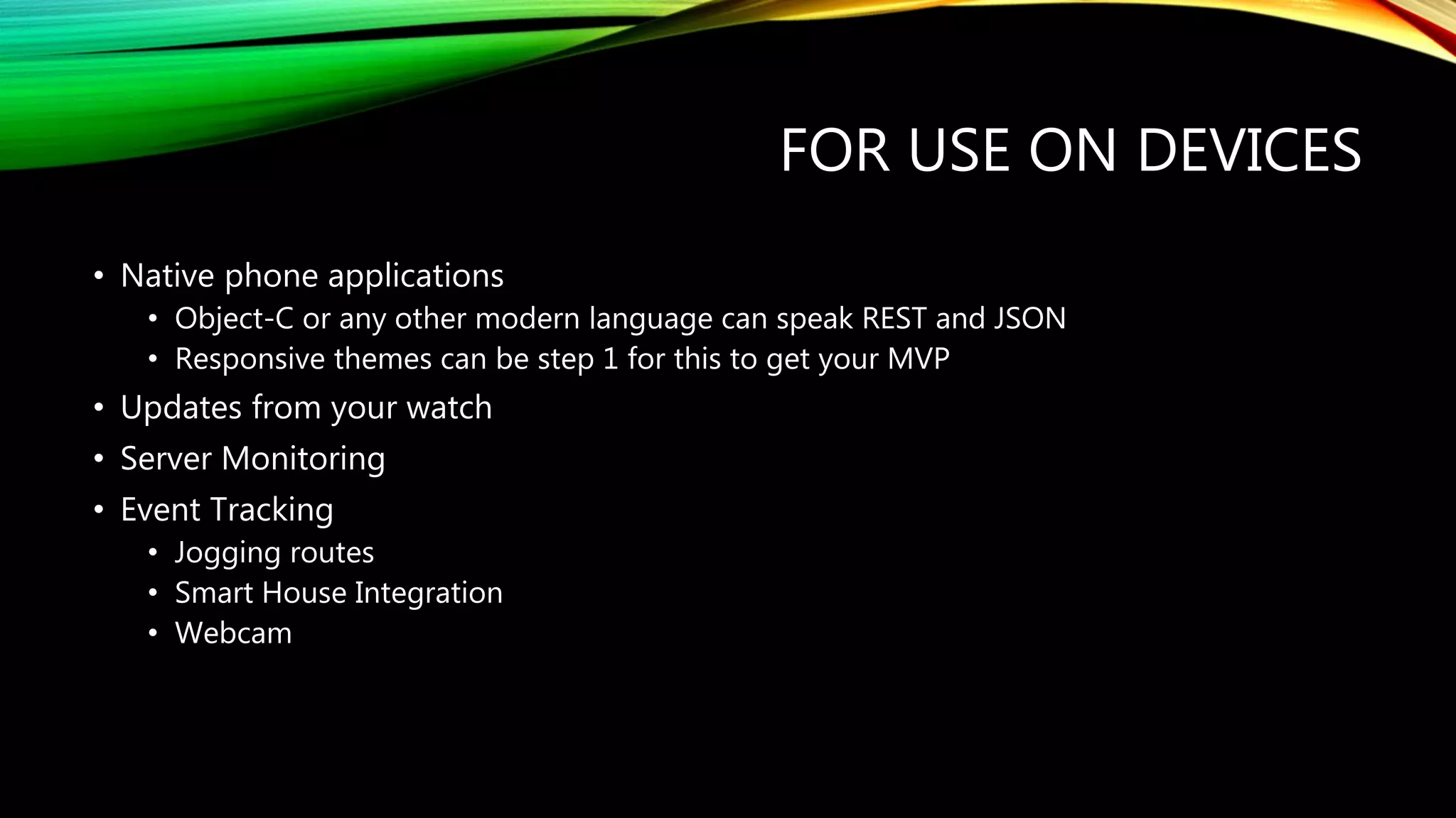 FOR USE ON DEVICES
• Native phone applications
• Object-C or any other modern language can speak REST and JSON
• Responsive themes can be step 1 for this to get your MVP
• Updates from your watch
• Server Monitoring
• Event Tracking
• Jogging routes
• Smart House Integration
• Webcam
 