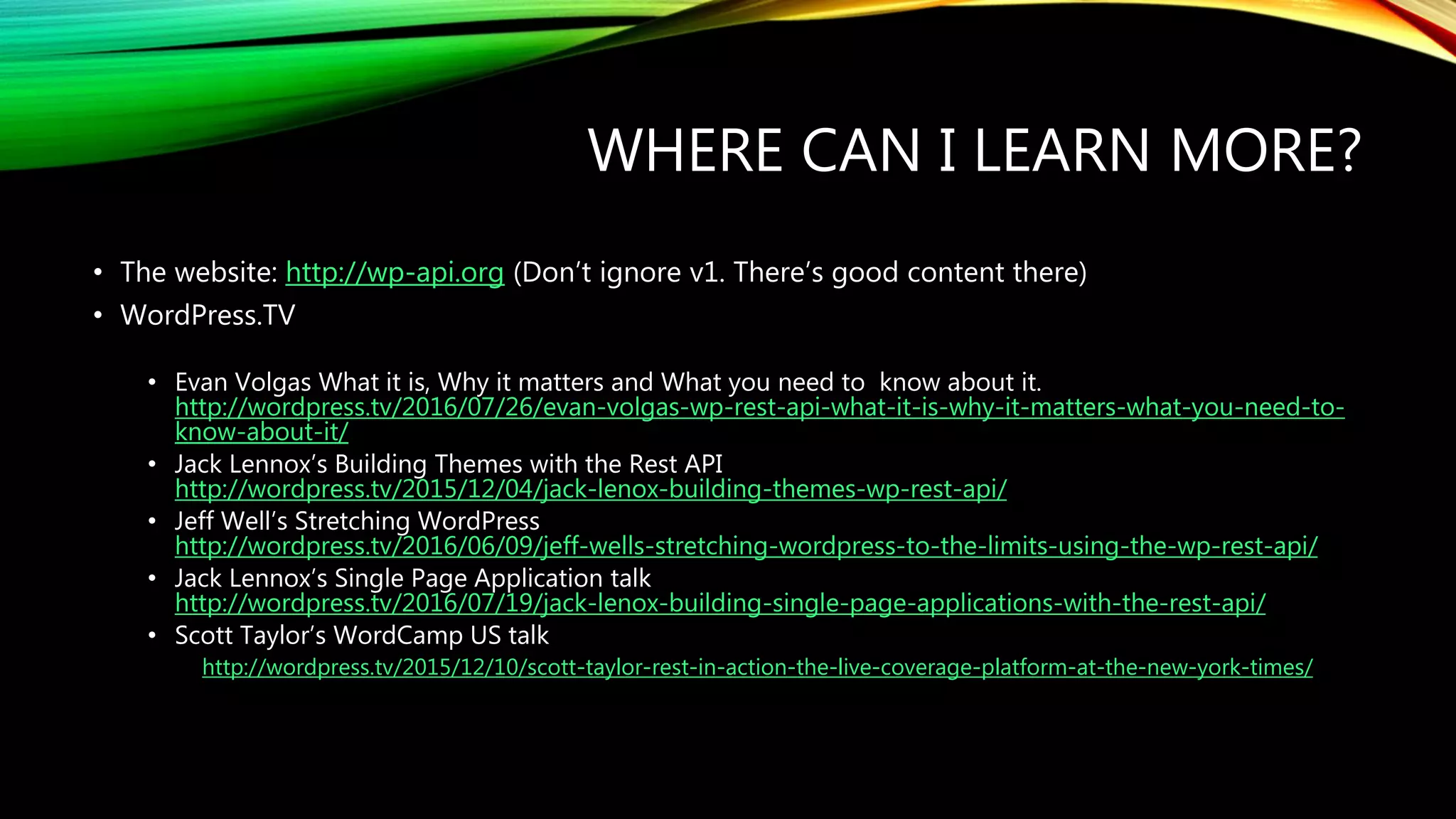 WHERE CAN I LEARN MORE?
• The website: http://wp-api.org (Don’t ignore v1. There’s good content there)
• WordPress.TV
• Evan Volgas What it is, Why it matters and What you need to know about it.
http://wordpress.tv/2016/07/26/evan-volgas-wp-rest-api-what-it-is-why-it-matters-what-you-need-to-
know-about-it/
• Jack Lennox’s Building Themes with the Rest API
http://wordpress.tv/2015/12/04/jack-lenox-building-themes-wp-rest-api/
• Jeff Well’s Stretching WordPress
http://wordpress.tv/2016/06/09/jeff-wells-stretching-wordpress-to-the-limits-using-the-wp-rest-api/
• Jack Lennox’s Single Page Application talk
http://wordpress.tv/2016/07/19/jack-lenox-building-single-page-applications-with-the-rest-api/
• Scott Taylor’s WordCamp US talk
http://wordpress.tv/2015/12/10/scott-taylor-rest-in-action-the-live-coverage-platform-at-the-new-york-times/
 