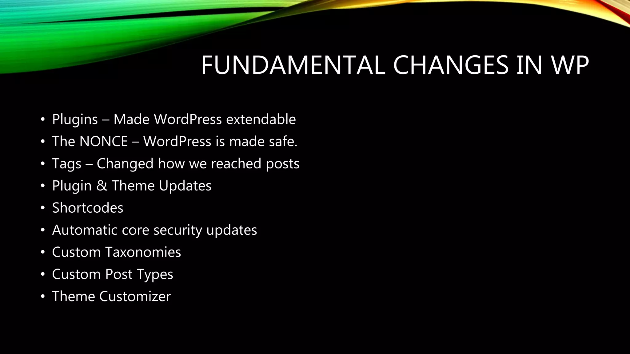 FUNDAMENTAL CHANGES IN WP
• Plugins – Made WordPress extendable
• The NONCE – WordPress is made safe.
• Tags – Changed how we reached posts
• Plugin & Theme Updates
• Shortcodes
• Automatic core security updates
• Custom Taxonomies
• Custom Post Types
• Theme Customizer
 