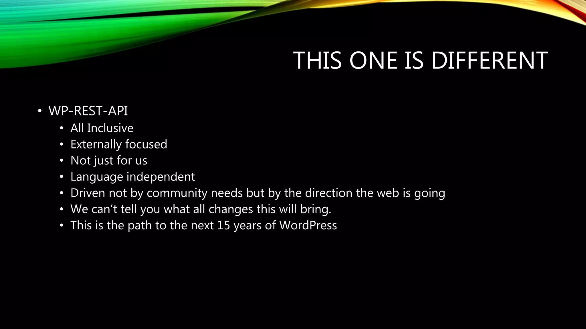 THIS ONE IS DIFFERENT
• WP-REST-API
• All Inclusive
• Externally focused
• Not just for us
• Language independent
• Driven not by community needs but by the direction the web is going
• We can’t tell you what all changes this will bring.
• This is the path to the next 15 years of WordPress
 