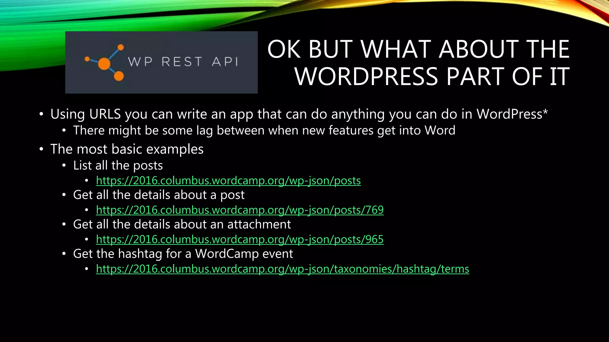 OK BUT WHAT ABOUT THE
WORDPRESS PART OF IT
• Using URLS you can write an app that can do anything you can do in WordPress*
• There might be some lag between when new features get into Word
• The most basic examples
• List all the posts
• https://2016.columbus.wordcamp.org/wp-json/posts
• Get all the details about a post
• https://2016.columbus.wordcamp.org/wp-json/posts/769
• Get all the details about an attachment
• https://2016.columbus.wordcamp.org/wp-json/posts/965
• Get the hashtag for a WordCamp event
• https://2016.columbus.wordcamp.org/wp-json/taxonomies/hashtag/terms
 