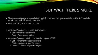 BUT WAIT THERE’S MORE
• The previous page showed Getting information, but you can talk to the API and do
more than ask form information
• You can GET, POST and DELETE
• /wp-json/<object> ~ /wp-json/posts
• Get – Returns a collection
• Post – Adds a new object
• /wp-json/<object>/<id> ~ /wp-json/posts/769
• Get – Returns the specific object
• Post – Updates a specific object
• Delete – Deletes a specific object
 