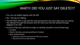 WAIT!!! DID YOU JUST SAY DELETE?!?
• Yes, you can delete objects with the API.
• No – the sky isn’t falling.
• The WP-REST-API is safe and the same permissions you have when you are visiting
the website through the browser exist for when you visit the website through
logging in (or not)
• In point of fact you still have to login or identify yourself in one of three ways
• A cookie
• OAuth 1.0a (like connecting JetPack to Twitter)
• Basic Authentication
• Sending a username and password with every request
• Only do this with an https address
 