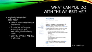 WHAT CAN YOU DO
WITH THE WP-REST-API?
https://backpress.org/
• Anybody remember
BackPress?
• Core of WordPress without
WordPress
• A huge leg up because
authentication and
everything else is already
done.
• With the WP-Rest-API, this
is a freebie
 