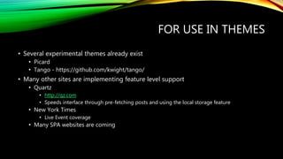 FOR USE IN THEMES
• Several experimental themes already exist
• Picard
• Tango - https://github.com/kwight/tango/
• Many other sites are implementing feature level support
• Quartz
• http://qz.com
• Speeds interface through pre-fetching posts and using the local storage feature
• New York Times
• Live Event coverage
• Many SPA websites are coming
 