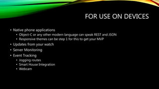 FOR USE ON DEVICES
• Native phone applications
• Object-C or any other modern language can speak REST and JSON
• Responsive themes can be step 1 for this to get your MVP
• Updates from your watch
• Server Monitoring
• Event Tracking
• Jogging routes
• Smart House Integration
• Webcam
 