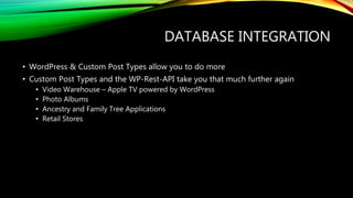 DATABASE INTEGRATION
• WordPress & Custom Post Types allow you to do more
• Custom Post Types and the WP-Rest-API take you that much further again
• Video Warehouse – Apple TV powered by WordPress
• Photo Albums
• Ancestry and Family Tree Applications
• Retail Stores
 