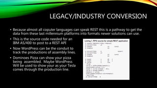 LEGACY/INDUSTRY CONVERSION
• Because almost all coputer languages can speak REST this is a pathway to get the
data from these last millennium platforms into formats newer solutions can use.
• This is the source code needed for an
IBM AS/400 to post to a REST API
• Now WordPress can be the conduit to
track the productions of assembly lines.
• Dominoes Pizza can show your pizza
being assembled. Maybe WordPress
Will be used to show your as your Tesla
comes through the production line.
 