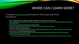 WHERE CAN I LEARN MORE?
• The website: http://wp-api.org (Don’t ignore v1. There’s good content there)
• WordPress.TV
• Evan Volgas What it is, Why it matters and What you need to know about it.
http://wordpress.tv/2016/07/26/evan-volgas-wp-rest-api-what-it-is-why-it-matters-what-you-need-to-
know-about-it/
• Jack Lennox’s Building Themes with the Rest API
http://wordpress.tv/2015/12/04/jack-lenox-building-themes-wp-rest-api/
• Jeff Well’s Stretching WordPress
http://wordpress.tv/2016/06/09/jeff-wells-stretching-wordpress-to-the-limits-using-the-wp-rest-api/
• Jack Lennox’s Single Page Application talk
http://wordpress.tv/2016/07/19/jack-lenox-building-single-page-applications-with-the-rest-api/
• Scott Taylor’s WordCamp US talk
http://wordpress.tv/2015/12/10/scott-taylor-rest-in-action-the-live-coverage-platform-at-the-new-york-times/
 