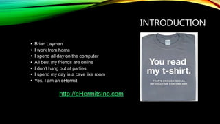 • Brian Layman
• I work from home
• I spend all day on the computer
• All best my friends are online
• I don’t hang out at parties
• I spend my day in a cave like room
• Yes, I am an eHermit
http://eHermitsInc.com
INTRODUCTION
 