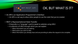 OK, BUT WHAT IS IT?
• An API is an Application Programmer’s Interface
• An API is a set way to allow other people to use the code that you’ve created.
• REST is Representational State Transfer
• It basically is a “language” used to speak to websites using URLS
• A collection of URLS through which you can explain
• What information you are seeking
• What action you want to take
• What information you already have and are providing to allow the request to be complete
 