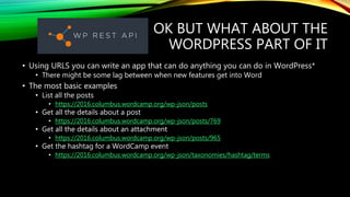 OK BUT WHAT ABOUT THE
WORDPRESS PART OF IT
• Using URLS you can write an app that can do anything you can do in WordPress*
• There might be some lag between when new features get into Word
• The most basic examples
• List all the posts
• https://2016.columbus.wordcamp.org/wp-json/posts
• Get all the details about a post
• https://2016.columbus.wordcamp.org/wp-json/posts/769
• Get all the details about an attachment
• https://2016.columbus.wordcamp.org/wp-json/posts/965
• Get the hashtag for a WordCamp event
• https://2016.columbus.wordcamp.org/wp-json/taxonomies/hashtag/terms
 