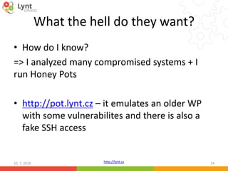 http://lynt.cz
What the hell do they want?
• How do I know?
=> I analyzed many compromised systems + I
run Honey Pots
• http://pot.lynt.cz – it emulates an older WP
with some vulnerabilites and there is also a
fake SSH access
10. 7. 2016 14
 