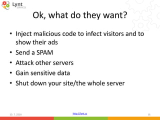 http://lynt.cz
Ok, what do they want?
• Inject malicious code to infect visitors and to
show their ads
• Send a SPAM
• Attack other servers
• Gain sensitive data
• Shut down your site/the whole server
10. 7. 2016 16
 
