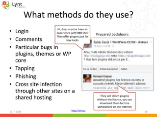 http://lynt.cz
What methods do they use?
• Login
• Comments
• Particular bugs in
plugins, themes or WP
core
• Tapping
• Phishing
• Cross site infection
through other sites on a
shared hosting
10. 7. 2016 18
Prepared backdoors:
Hi, does anyone have an
experience with ### site?
They offer plugins just for
few bucks
They sell stolen plugins
without the license, you can
download them for free
somewhere on the Internet
 