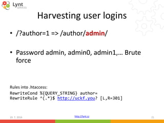 http://lynt.cz
Harvesting user logins
• /?author=1 => /author/admin/
• Password admin, admin0, admin1,… Brute
force
Rules into .htaccess:
RewriteCond %{QUERY_STRING} author=
RewriteRule ^(.*)$ http://uckf.you? [L,R=301]
10. 7. 2016 21
 