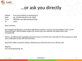 http://lynt.cz
…or ask you directly
Subject: A security problem on wordcamp.cz
Date: Sat, 20 FEB 2016 09:51:48 +0200
From: HOSTING <your@amazing.hosting>
To: <you>
Dear customer,
Your website wordcamp.cz running on WordPress contains a serious security problem in the „Some
Amazing Plugin“ which enables to gain full control over your website and attack other sites
consequently.
There is no official patch available yet but our team can fix the issue manually. For this purpose we need
your credentials to your WP administration.
Send them ASAP to stop the attacks. Otherwise we will be forced to turn off your site.
Regards,
Your Amazing Hosting, Inc.
10. 7. 2016 23
 