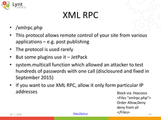 http://lynt.cz
XML RPC
• /xmlrpc.php
• This protocol allows remote control of your site from various
applications – e.g. post publishing
• The protocol is used rarely
• But some plugins use it – JetPack
• system.multicall function which allowed an attacker to test
hundreds of passwords with one call (disclosured and fixed in
September 2015)
• If you want to use XML RPC, allow it only form particular IP
addresses
10. 7. 2016 24
Block via .htaccess
<Files "xmlrpc.php">
Order Allow,Deny
deny from all
</Files>
 