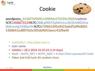 http://lynt.cz
Cookie
wordpress_9338f7bf999516f89fdc070299cf0b82=admin
%7C1456673124%7COB8LpfMl7ZqlMm1zuN23LMBGOna
0IdLmz4g7JQBwtYn%7Cb73f661495e9323a6df2dffe8001
5360b41ed8970a5cf05dd4053aecc4109a40
10. 7. 2016 26
• md5(URL) = http://pot.lynt.cz
• User name
• Validity = 28.2.2016 15:25:24 (+14 days)
• Hash – AUTH_KEY + AUTH_SALT + 4 chars from password‘s hash
• Token (od 4.0) hash 43 random chars
 