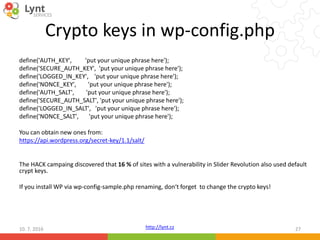 http://lynt.cz
Crypto keys in wp-config.php
define('AUTH_KEY', 'put your unique phrase here');
define('SECURE_AUTH_KEY', 'put your unique phrase here');
define('LOGGED_IN_KEY', 'put your unique phrase here');
define('NONCE_KEY', 'put your unique phrase here');
define('AUTH_SALT', 'put your unique phrase here');
define('SECURE_AUTH_SALT', 'put your unique phrase here');
define('LOGGED_IN_SALT', 'put your unique phrase here');
define('NONCE_SALT', 'put your unique phrase here');
You can obtain new ones from:
https://api.wordpress.org/secret-key/1.1/salt/
The HACK campaing discovered that 16 % of sites with a vulnerability in Slider Revolution also used default
crypt keys.
If you install WP via wp-config-sample.php renaming, don‘t forget to change the crypto keys!
10. 7. 2016 27
 