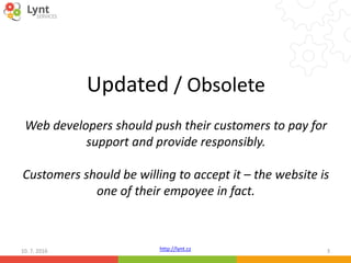 http://lynt.cz10. 7. 2016 3
Updated / Obsolete
Web developers should push their customers to pay for
support and provide responsibly.
Customers should be willing to accept it – the website is
one of their empoyee in fact.
 