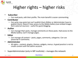 http://lynt.cz
Higher rights – higher risks
10. 7. 2016 30
• Subscriber
– Can read posts, edit their profile. The main benefit is easier commenting.
• Contributor
– Can write new posts but can‘t publish them (Editor or Administrator have to
publish them). Doesn‘t have access to the Media Gallery (can embed images
form external sources) – useful for guest blogging.
• Author
– Can manage their posts, manage comments on these posts. Had access to the
Media Gallery. Can‘t manage pages.
• Editor
– Can manage all content – posts, pages, comments, categories. Can use
javascript in comments.
• Administrator
– All rights – content, plugins, themes, widgets, menus. A good practice is not to
create content with the admin account.
• SuperAdministrator (only in WP multisite) – manages the network
 