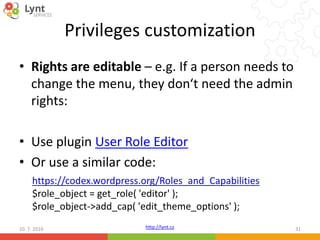 http://lynt.cz
Privileges customization
• Rights are editable – e.g. If a person needs to
change the menu, they don‘t need the admin
rights:
• Use plugin User Role Editor
• Or use a similar code:
10. 7. 2016 31
https://codex.wordpress.org/Roles_and_Capabilities
$role_object = get_role( 'editor' );
$role_object->add_cap( 'edit_theme_options' );
 