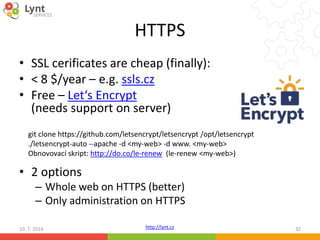 http://lynt.cz
HTTPS
• SSL cerificates are cheap (finally):
• < 8 $/year – e.g. ssls.cz
• Free – Let‘s Encrypt
(needs support on server)
• 2 options
– Whole web on HTTPS (better)
– Only administration on HTTPS
10. 7. 2016 32
git clone https://github.com/letsencrypt/letsencrypt /opt/letsencrypt
./letsencrypt-auto --apache -d <my-web> -d www. <my-web>
Obnovovací skript: http://do.co/le-renew (le-renew <my-web>)
 