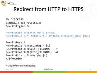 http://lynt.cz
Redirect from HTTP to HTTPS
In .htaccess:
<IfModule mod_rewrite.c>
RewriteEngine On
RewriteCond %{SERVER_PORT} !^443$
RewriteRule (.*) https://%{HTTP_HOST}%{REQUEST_URI} [R,L]
RewriteBase /
RewriteRule ^index.php$ - [L]
RewriteCond %{REQUEST_FILENAME} !-f
RewriteCond %{REQUEST_FILENAME} !-d
RewriteRule . /index.php [L]
</IfModule>
10. 7. 2016 36
* May differ on some hostings
 