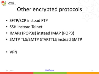 http://lynt.cz
Other encrypted protocols
• SFTP/SCP instead FTP
• SSH instead Telnet
• IMAPs (POP3s) instead IMAP (POP3)
• SMTP TLS/SMTP STARTTLS instead SMTP
• VPN
10. 7. 2016 37
 