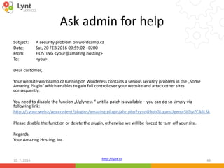 http://lynt.cz
Ask admin for help
Subject: A security problem on wordcamp.cz
Date: Sat, 20 FEB 2016 09:59:02 +0200
From: HOSTING <your@amazing.hosting>
To: <you>
Dear customer,
Your website wordcamp.cz running on WordPress contains a serious security problem in the „Some
Amazing Plugin“ which enables to gain full control over your website and attack other sites
consequently.
You need to disable the funcion „Uglyness “ until a patch is available – you can do so simply via
following link:
http://<your-web>/wp-content/plugins/amazing-plugin/abc.php?xy=dG9obGUgamUgemx5IGtvZCA6LSk
Please disable the function or delete the plugin, otherwise we will be forced to turn off your site.
Regards,
Your Amazing Hosting, Inc.
10. 7. 2016 43
 